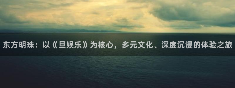 威九国际登录：东方明珠：以《旦娱乐》为核心，多元文化、深度沉浸的体验之旅